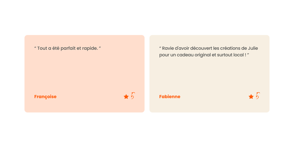 2 Avis clients :
“ Tout a été parfait et rapide. ” - Françoise, 5 étoiles.
“ Ravie d'avoir découvert les créations de Julie pour un cadeau original et surtout local ! ” - Fabienne, 5 étoiles.