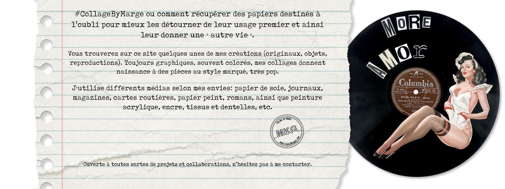 Je suis Marge Kagola G. Basée à Marseille, je me passionne pour le graphisme, l'art en général et le collage particulièrement. Depuis plus d'une quinzaine d’années, j’ai cette manie de récupérer toutes sortes de magazines d’y découper des images et du texte qui me parlent que je prends plaisir à ré-agencer dans un contexte différent.

Vous trouverez sur ce site un aperçu de mes créations (originaux, reproductions ou mélange de collage analogique et numérique). Toujours graphiques, souvent colorés, mes collages donnent naissance à des pièces au style marqué, des assemblages farfelus d’inspiration dada, pop art voire les deux.
#CollageByMarge ou comment récupérer des papiers destinés à l'oubli pour mieux les détourner de leur usage premier et ainsi leur donner une « autre vie ».
J’utilise différents médias selon mes envies: journaux, magazines, pubs, cartes, papier peint, romans, ainsi que peinture acrylique, encre, tissus et dentelles, etc. 
Ouverte à toutes sortes de projets et collaborations, n'hésitez pas à me contacter.