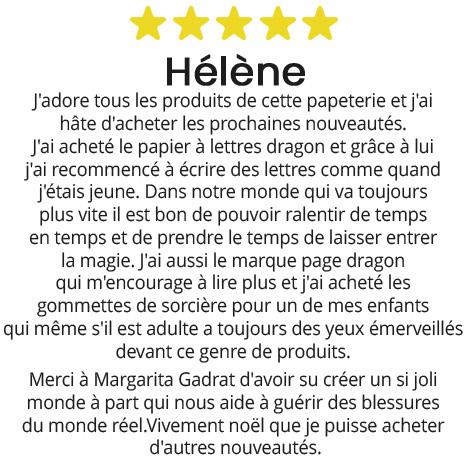 J'adore tous les produits de cette papeterie et j'ai 
hâte d'acheter les prochaines nouveautés. 
J'ai acheté le papier à lettres dragon et grâce à lui 
j'ai recommencé à écrire des lettres comme quand 
j'étais jeune. Dans notre monde qui va toujours 
plus vite il est bon de pouvoir ralentir de temps 
en temps et de prendre le temps de laisser entrer 
la magie. J'ai aussi le marque page dragon 
qui m'encourage à lire plus et j'ai acheté les 
gommettes de sorcière pour un de mes enfants 
qui même s'il est adulte a toujours des yeux émerveillés 
devant ce genre de produits. 
Merci à Margarita Gadrat d'avoir su créer un si joli 
monde à part qui nous aide à guérir des blessures 
du monde réel.Vivement noël que je puisse acheter 
d'autres nouveautés.
