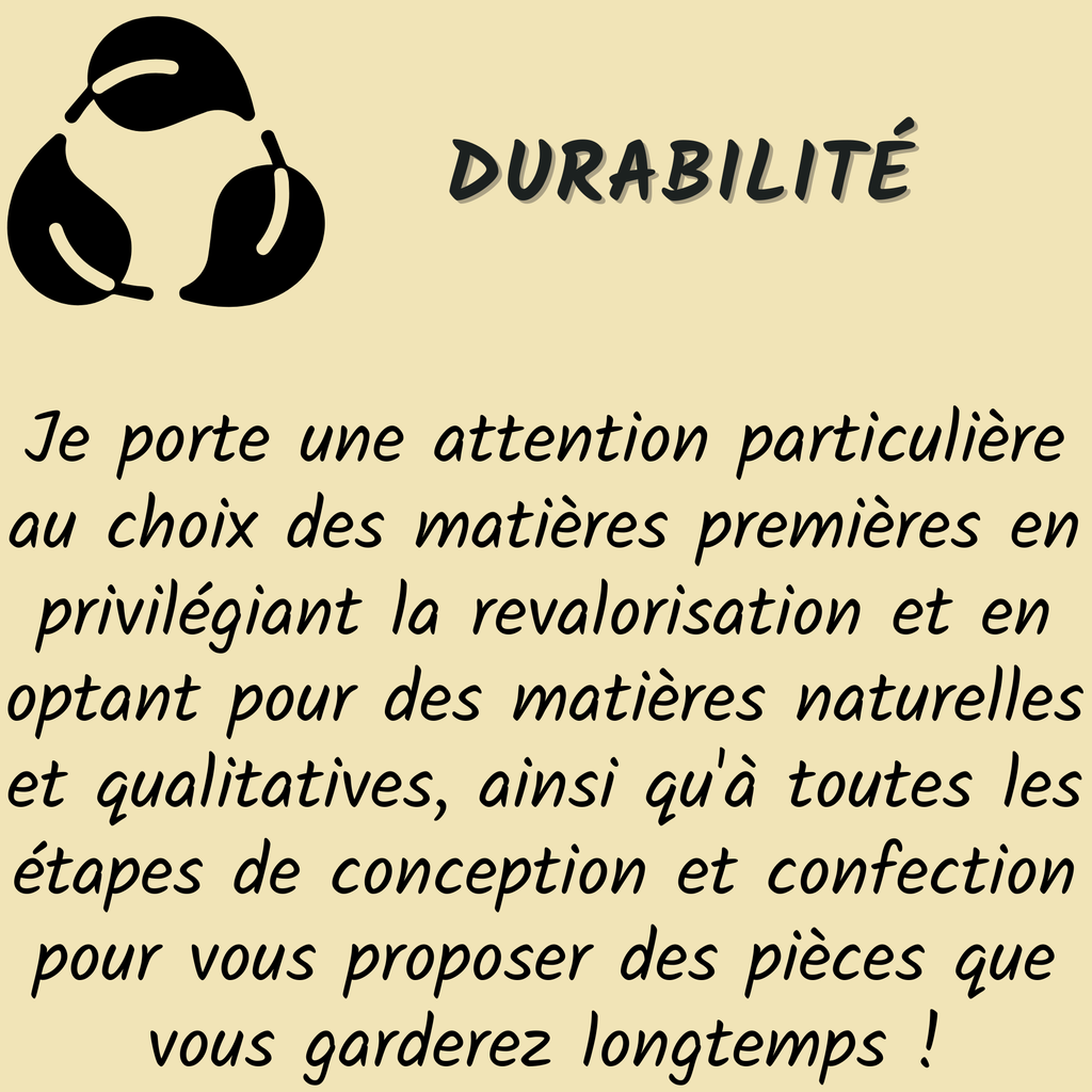 Durabilité : Je porte une attention particulière au choix des matières premières en privilégiant la revalorisation et en optant pour des matières naturelles et qualitatives, ainsi qu'à toutes les étapes de conception et confection pour vous proposer des pièces que vous garderez longtemps !