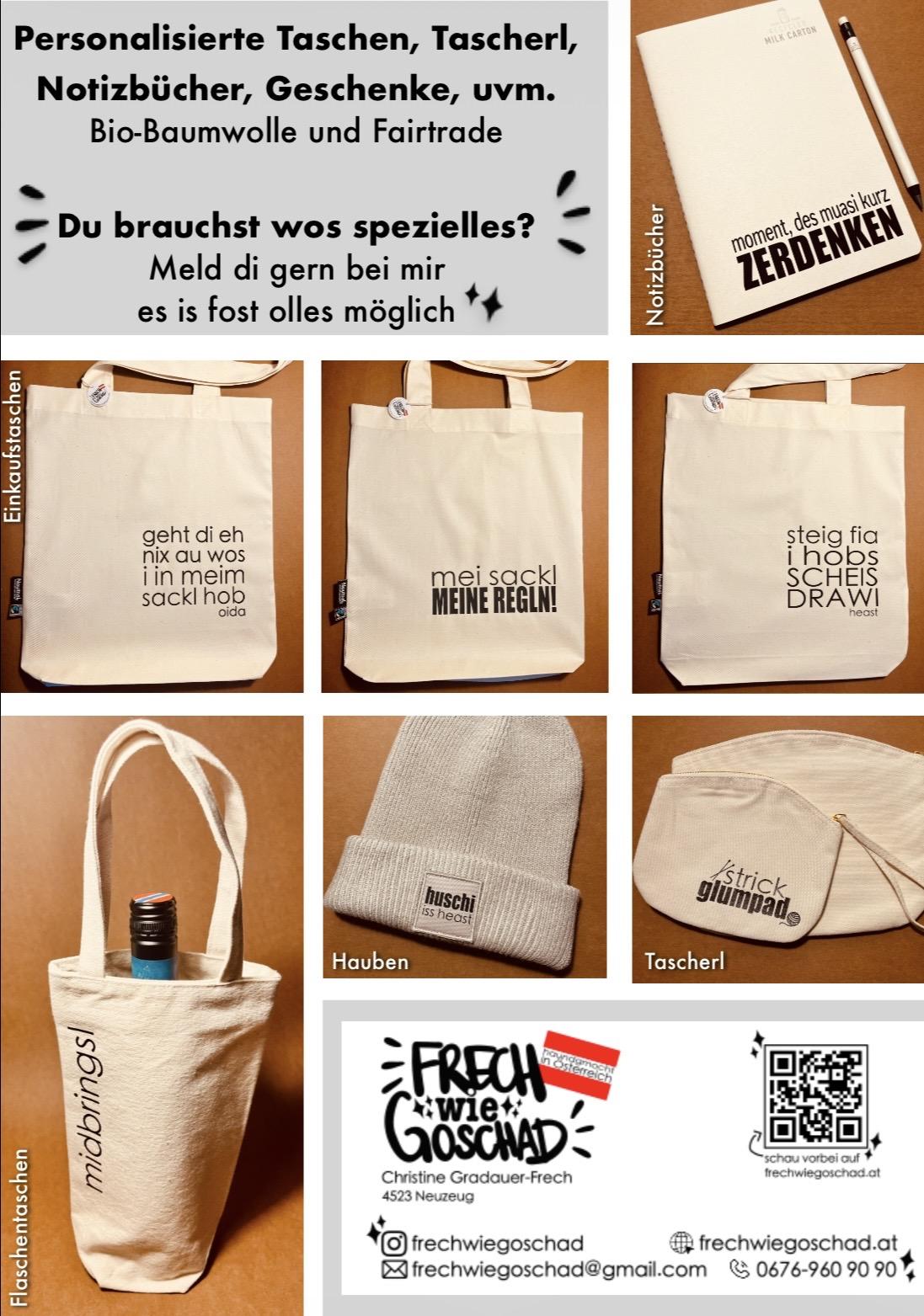 Beschriftete Taschen & Geschenkideen mit frechen österreichischen Sprüchen

Du liebst originelle Geschenkideen, österreichischen Schmäh und legst Wert auf Nachhaltigkeit? Dann bist du in dieser Kategorie genau richtig. Hier findest du beschriftete Taschen, Tascherl und Accessoires, die mit frechen österreichischen Sprüchen für gute Laune sorgen und gleichzeitig umweltbewusst hergestellt werden.

Unser Sortiment umfasst Einkaufstaschen, Flaschentaschen, Make-up-Taschen, Tascherl, Schlüsselanhänger und Notizbücher. Je nach Produkt werden hochwertige Materialien wie Bio-Baumwolle, Fairtrade-Baumwolle, recycelte Baumwolle oder sorgfältig ausgewählte Second-Hand-Textilien verwendet. So entstehen nachhaltige Lieblingsstücke, die Funktionalität mit individuellem Design verbinden.

Ob für Hobby, Freizeit oder Haushalt – unsere beschrifteten Produkte sind praktische Alltagsbegleiter und gleichzeitig ein echter Hingucker. Die typischen österreichischen Dialektausdrücke und frechen Sprüche machen jedes Stück zu etwas Besonderem und sind eine tolle Geschenkidee für alle, die den österreichischen Charme und Humor schätzen.

Du möchtest ein ganz persönliches Produkt? Viele unserer beschrifteten Taschen und Accessoires können auf Kundenwunsch individuell gestaltet werden. Ob ein eigener Spruch, ein Name oder eine persönliche Botschaft – gemeinsam gestalten wir dein persönliches Unikat. So eignen sich unsere Produkte auch hervorragend als personalisierte Geschenke für Geburtstage, Weihnachten, Muttertag, Vatertag oder einfach als kleine Aufmerksamkeit zwischendurch.

Mit unseren nachhaltig produzierten und individuell beschrifteten Produkten entscheidest du dich für Qualität, Regionalität und einen bewussten Umgang mit Ressourcen. Jedes Stück wird mit viel Liebe zum Detail gestaltet und verbindet Nachhaltigkeit, österreichische Mundart und kreatives Design auf einzigartige Weise.

Entdecke jetzt beschriftete Einkaufstaschen, Flaschentaschen, Make-up-Taschen, Tascherl, Schlüsselanhänger und Notizbücher mit frechen österreichischen Sprüchen – nachhaltig, individuell und mit ganz viel österreichischem Schmäh.