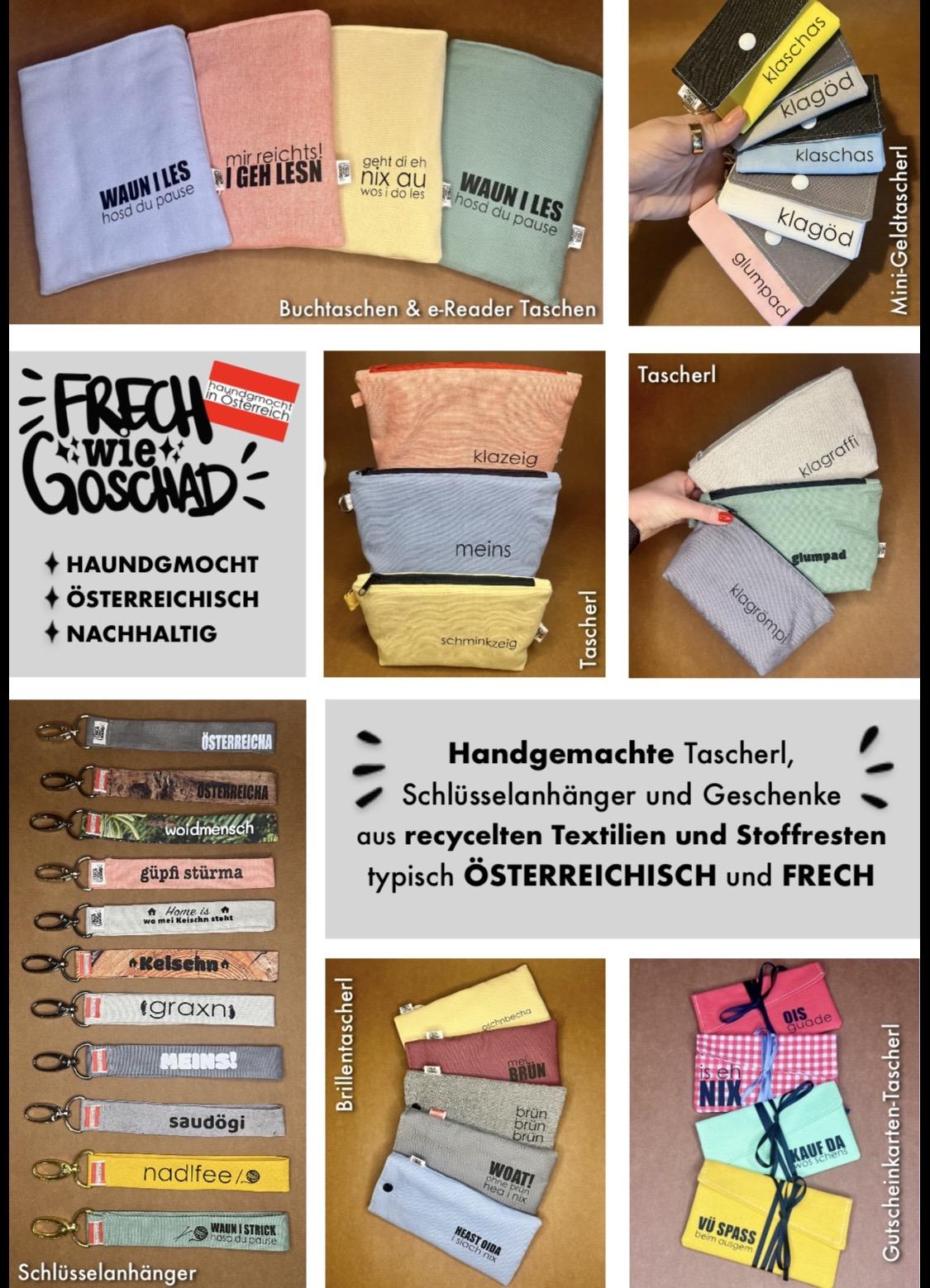 Handgemachte Taschen & Tascherl aus recycelten Stoffen für Liebhaber der österreichischen Mundart

Du suchst handgemachte Taschen und Tascherl, die nachhaltig, praktisch und mit einer guten Portion österreichischem Schmäh gestaltet sind? Dann bist du hier genau richtig. Entdecke liebevoll genähte Buchtaschen, e-Reader-Taschen, Brillentaschen, Make-up-Tascherl, Mini-Geldtascherl, Schlüsselanhänger, Projekttaschen, Nadeltascherl und kreative No-Waste-Produkte aus Stoffresten.

Jedes Stück wird aus gebrauchten und recycelten Stoffen sowie Stoffresten gefertigt und ist ein echtes Unikat. So entstehen nachhaltige Lieblingsstücke, die Ressourcen schonen und gleichzeitig Freude bereiten. Verziert mit frechen österreichischen Sprüchen und Dialektausdrücken bringen sie ein Stück Österreich in deinen Alltag.

Unsere Buchtaschen und e-Reader-Taschen schützen deine Lieblingsbücher und Lesegeräte zuverlässig. Dank der abgesteppten Innenpolsterung sind sie angenehm gepolstert und ideal für unterwegs. Auch Brillentaschen, Make-up-Tascherl, Mini-Geldtascherl und Schlüsselanhänger verbinden Funktionalität mit individuellem Design.

Für alle, die gerne stricken, häkeln oder nähen, sind die Projekttaschen und Nadeltascherl praktische Begleiter. Sie bieten Platz für Wolle, Nadeln und Zubehör und sorgen dafür, dass dein Handarbeitsprojekt immer ordentlich verstaut ist.

Besonders nachhaltig sind unsere No-Waste-Produkte, die aus kleinen Stoffresten entstehen. So bekommt jedes Stück Stoff eine zweite Chance und wird zu einem einzigartigen Accessoire für Hobby, Freizeit und Haushalt.

Ob als Geschenk oder für dich selbst – hier findest du handgemachte Taschen und Tascherl aus Österreich, die Nachhaltigkeit, Qualität und den unverwechselbaren österreichischen Charme miteinander verbinden. Jedes Produkt wird mit viel Liebe zum Detail gefertigt und macht den Alltag ein Stück persönlicher.