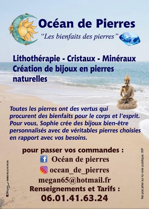 
Je m'appelle Sophie et je suis Créatrice de bijoux en pierres et Lithothérapeute depuis bientôt 9 ans ( 7-07-2016 ).
Je vis à la campagne, un village du Sud-ouest dans les Hautes-Pyrénées. Et c'est au calme que je réalise mes créations. 
J'ai toujours été attiré par les pierres, vraiment toutes les pierres, même celles que je ramassais lors de ballades dans la nature, ou en bord de mer .. Je suis  fascinée par les pierres et les bienfaits qu'elles procurent. Passionnée de cristaux, fin 2015  je me suis intéressée de plus près à la lithothérapie.
C'est alors qu'au mois de juin 2016 j'ai décidé de faire de cette passion mon métier afin de transmettre aux gens les bienfaits que procurent les pierres. 
Le 7 juillet 2016 j'ai donc créé mon entreprise de cristaux minéraux et bijoux en pierres naturelles : Océan de pierres.

Avec mon expérience personnelle, mon intuition, ma perception des choses, et formée par un enseignant en lithothérapie, je vous propose des bijoux en pierres et des conseils bien-être grâce aux pierres. Depuis la création de mon entreprise Océan de pierres, nom que j'ai imaginé et créé, j'expose très régulièrement mes créations dans différents lieux et événements .. Aujourd'hui c'est sur ma boutique en ligne que je vous propose mes créations et cristaux ..

Ce qui me plaît avant tout c'est l'humain, le partage et l'échange. Créer est devenu une véritable passion. Mon métier passion ! Fondatrice de ma propre marque Océan de pierres, je réalise pour vous avec mon coeur et mon savoir-faire  des bijoux en pierres en rapport avec vos besoins.  Bracelets uniques que je crée avec mon intuition, pendentifs, colliers, bagues ... tout pour vous ravir.   
Chaleureusement ❤💎📿🕉
Sophie.  Océan de pierres. 
