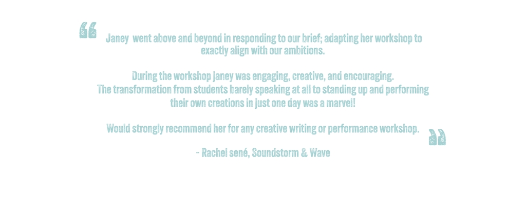  Janey  went above and beyond in responding to our brief; adapting her workshop to exactly align with our ambitions. 

During the workshop janey was engaging, creative, and encouraging. 
The transformation from students barely speaking at all to standing up and performing their own creations in just one day was a marvel! 

Would strongly recommend her for any creative writing or performance workshop.

- Rachel sené, Soundstorm & Wave