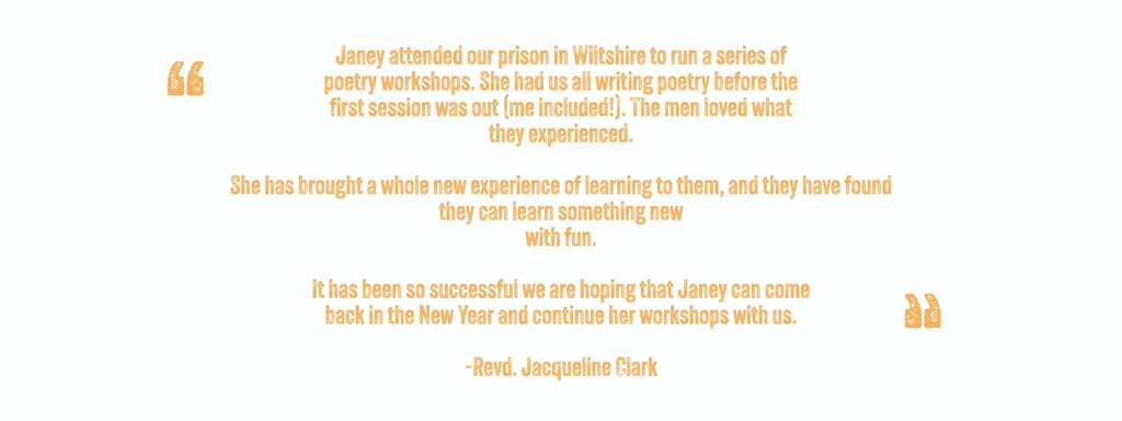 Janey attended our prison in Wiltshire to run a series of
poetry workshops. She had us all writing poetry before the
first session was out (me included!). The men loved what
they experienced.

She has brought a whole new experience of learning to them, and they have found they can learn something new
with fun.

It has been so successful we are hoping that Janey can come
back in the New Year and continue her workshops with us.

-Revd. Jacqueline Clark