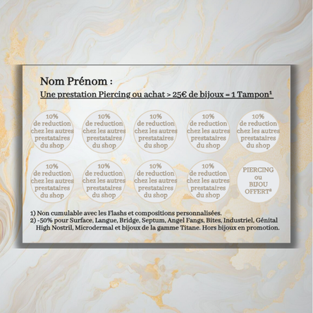 Chaque passage au shop pour se faire percer
(hors Flash et compositions personnalisées)
ou pour un achat de bijoux > 25€
= 1 tampon.
Carte de fidélité
Dès 10 tampons cumulés, bénéficie du bijou de ton choix offert ou d’un perçage zone au choix offert lors de ta prochaine visite !
Chaque tampon t’offre 10% de réduction chez tous les autres prestataires du shop sur présentation de ta carte de fidélité !