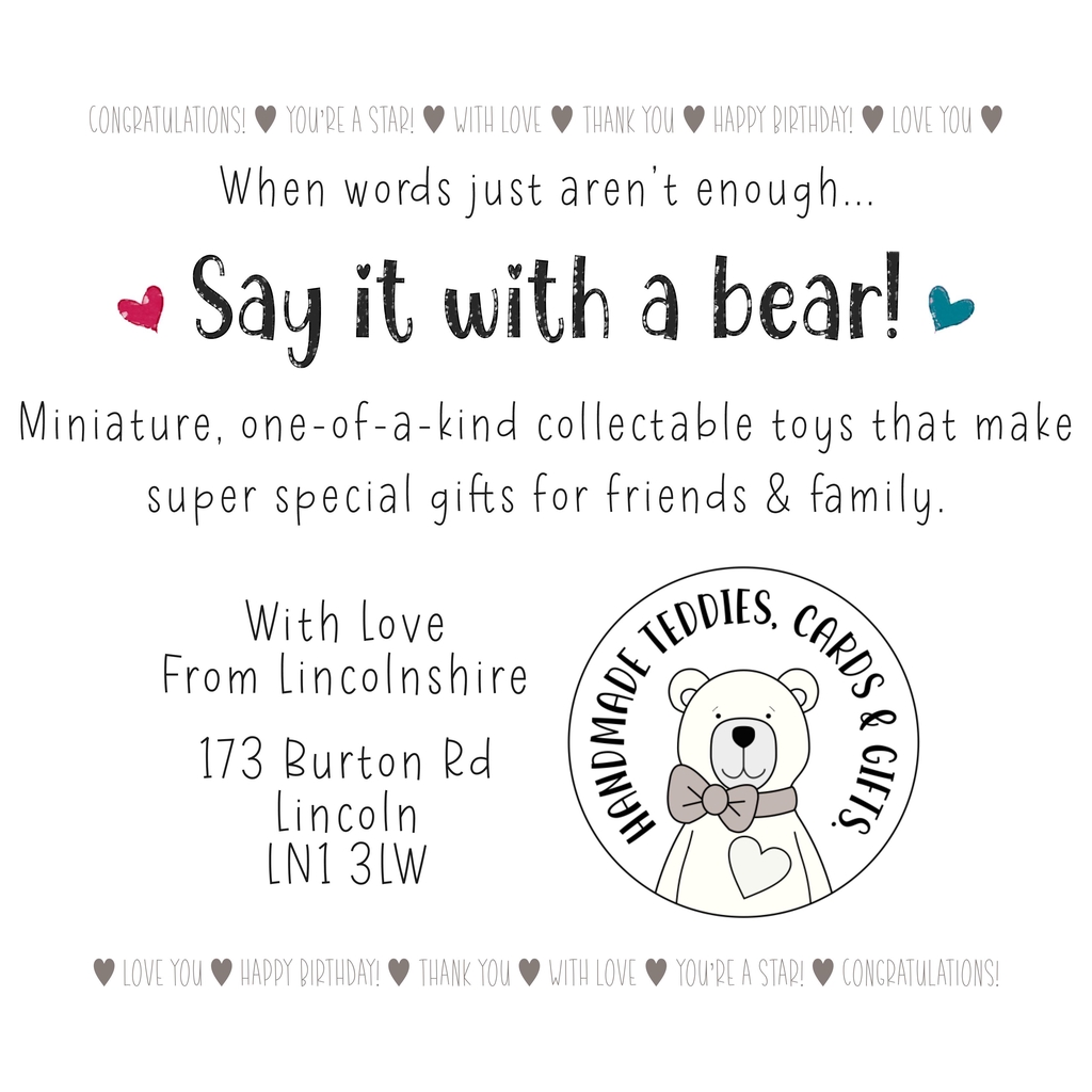 #sayitwithabear. Information about miniature bears stocked at With Love From Lincolnshire shop, 173 Burton Rd, Lincoln, LN1 3LW. Logo for Handmade Teddies, Cards & Gifts with a simple drawing of a teddy bear.
Sentiments stated are Happy birthday, congratulations, love you, thank you, you're a star and with love. Teddy bears have the sentiments printed on their neck label.