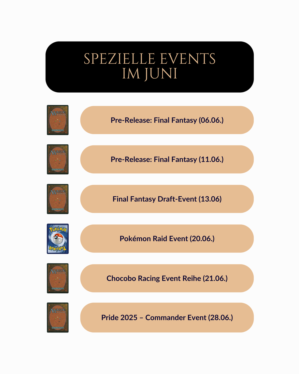 Übersicht über besondere TCG-Events im Juni bei Trinket Mage.
Mit dabei: Final Fantasy Pre-Release am 6. und 11. Juni, Draft-Event am 13. Juni, Pokémon Raid Event am 20. Juni, Chocobo Racing Event am 21. Juni sowie das Pride 2025 Commander Event am 28. Juni.
Jedes Event ist mit einem passenden Kartensymbol (Magic: The Gathering oder Pokémon) versehen.