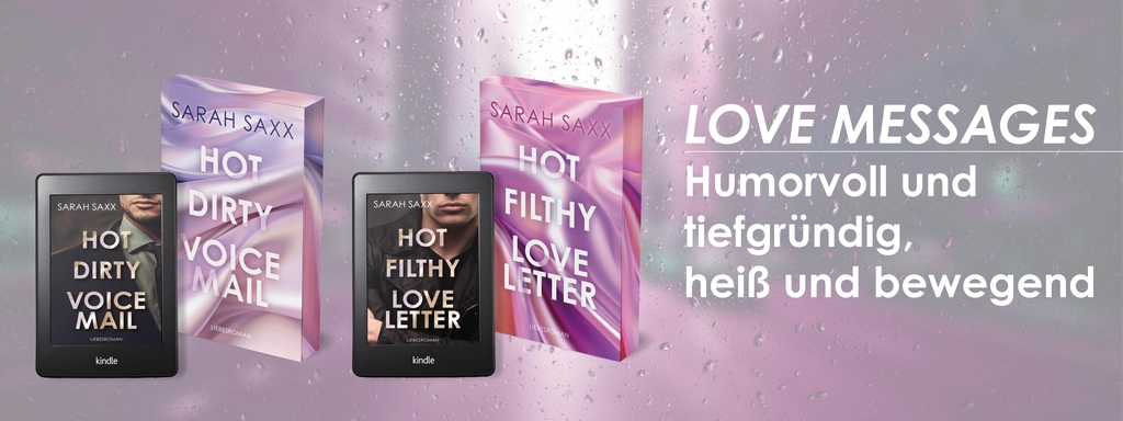 Zwei Taschenbücher und zwei Kindle-E-Reader zeigen die Liebesromane der LOVE MESSAGES-Reihe von Sarah Saxx:
„Hot Dirty Voicemail“ (mit einem männlichen Model im Anzug auf dem E-Book-Cover) und „Hot Filthy Love Letter“ (mit einem Mann im Hoodie auf dem zweiten Reader). Die Taschenbuchausgaben daneben haben ein glänzendes, seidiges Coverdesign mit Farbverläufen in Rosé, Flieder und Lila.
Rechts im Bild steht: LOVE MESSAGES – Humorvoll und tiefgründig, heiß und bewegend.
Die farbigen Buchschnitte der Printausgaben greifen die geschwungenen Pastellverläufe der Cover auf und verleihen den Büchern ein elegantes, modernes Gesamtbild.