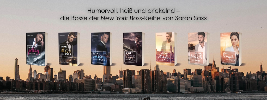 Vor der Skyline von New York bei Sonnenuntergang sind sieben Taschenbücher der New York Boss-Reihe von Sarah Saxx in einer Reihe zu sehen. Über den Covern steht der Slogan: „Humorvoll, heiß und prickelnd – die Bosse der New York Boss-Reihe von Sarah Saxx“.
Zu sehen sind (von links nach rechts):
„Don’t play with your boss“, „Don’t kiss your boss“, „Don’t mess with your boss“, „Don’t love your boss“, „Never date your boss“, „Never touch your boss“ und „Never tempt your boss“.
Die Cover zeigen attraktive Männer und eine Frau in eleganter Businesskleidung – jeweils farblich passend zur Stimmung des Buches gestaltet, von kühlen Blau‑ und Schwarztönen bis zu warmem Beige und Apricot. Die Bücher sind Teil einer humorvollen, romantischen Reihe rund um verbotene Gefühle am Arbeitsplatz.