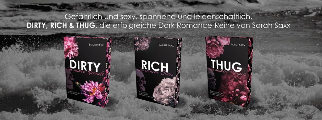 Drei Buchcover der erfolgreichen Dark-Romance-Reihe „DIRTY, RICH & THUG“ von Sarah Saxx vor einem schwarz-weißen Hintergrund mit stürmischer See. Oben steht der Text: „Gefährlich und sexy, spannend und leidenschaftlich. DIRTY, RICH & THUG, die erfolgreiche Dark Romance-Reihe von Sarah Saxx“.
Die Cover zeigen Totenköpfe und große Blüten in kräftigen Farben vor dunklem Hintergrund:
Links das Buch „DIRTY – In seiner Gewalt“ mit pinken Blumen,
in der Mitte „RICH – In seinem Bann“ mit violetten Blumen,
rechts „THUG – In seinen Fängen“ mit roten Blumen. Die farbigen Buchschnitte der Bände greifen das jeweilige Farbschema der Cover auf, wodurch die Bücher auch seitlich im Regal ein visuelles Highlight bilden.