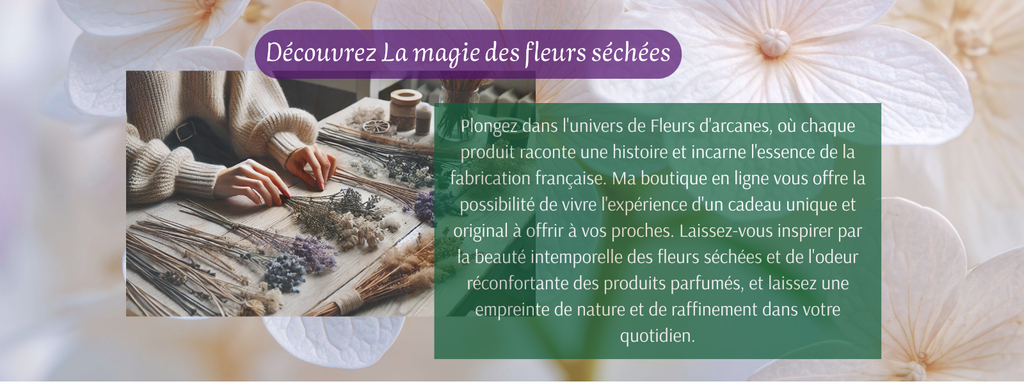 Plongez dans l'univers de Fleurs d'arcanes, où chaque produit raconte une histoire et incarne l'essence de la fabrication française. Ma boutique en ligne vous offre la possibilité de vivre l'expérience d'un cadeau unique et original à offrir à vos proches. Laissez-vous inspirer par la beauté intemporelle des fleurs séchées et de l'odeur réconfortante des produits parfumés, et laissez une empreinte de nature et de raffinement dans votre quotidien.