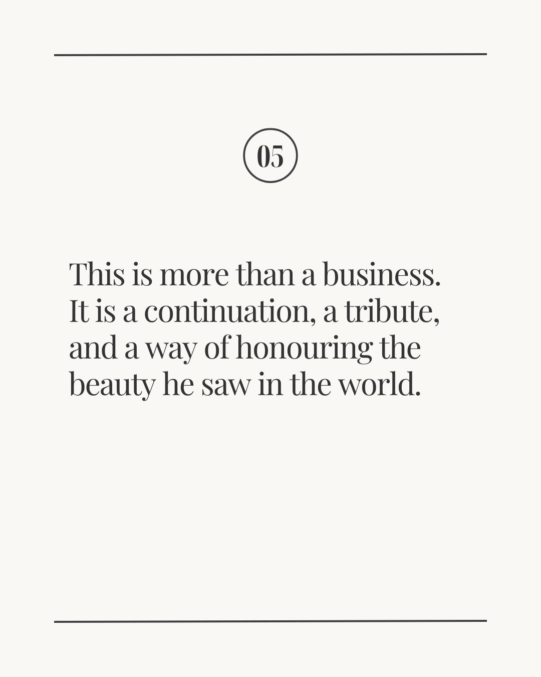 Slide labeled ‘05’ with the text: ‘This is more than a business. It is a continuation, a tribute, and a way of honouring the beauty he saw in the world.’ displayed on a light neutral background