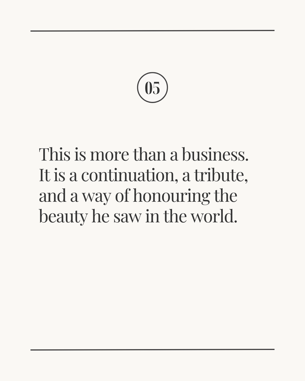 Slide labeled ‘05’ with the text: ‘This is more than a business. It is a continuation, a tribute, and a way of honouring the beauty he saw in the world.’ displayed on a light neutral background