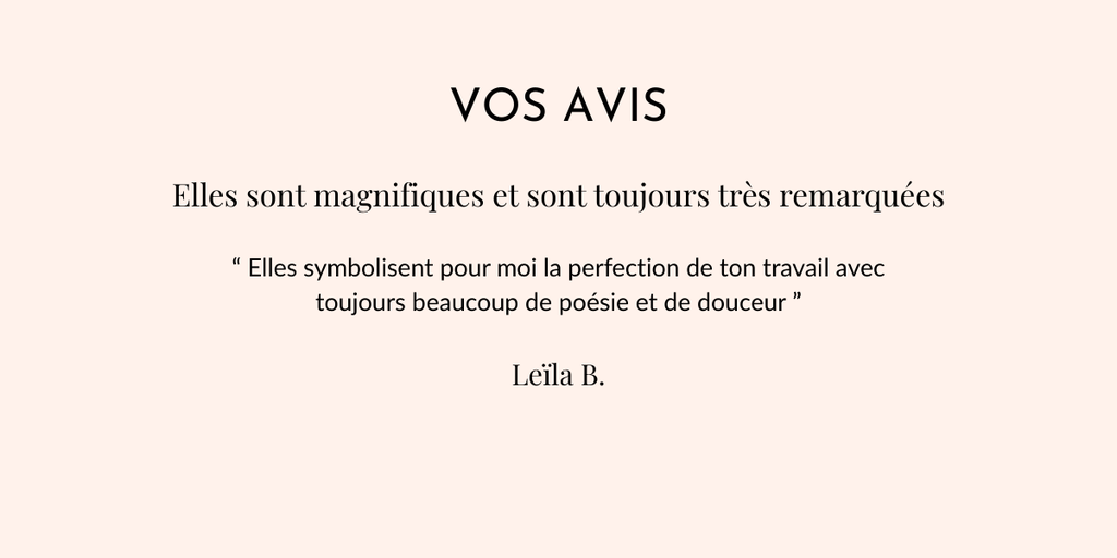 Vos avis
Elles sont magnifiques et sont toujours très remarquées
“ Elles symbolisent pour moi la perfection de ton travail avec toujours beaucoup de poésie et de douceur ”
Leila B.