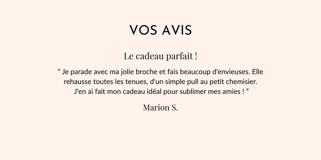 Vos avis
Le cadeau parfait !
“ Je parade avec ma jolie broche et fais beaucoup d'envieuses. Elle rehausse toutes les tenues, d'un simple pull au petit chemisier.
 J'en ai fait mon cadeau idéal pour sublimer mes amies ! ”
Marion S.