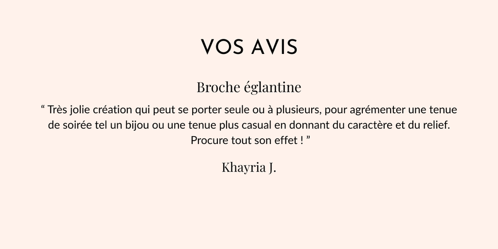 Vos avis
Broche Eglantine
“ Très jolie création qui peut se porter seule ou à plusieurs, pour agrémenter une tenue de soirée tel un bijou ou une tenue plus casual en donnant du caractère et du relief.
 Procure tout son effet ! ”
Khayria J.